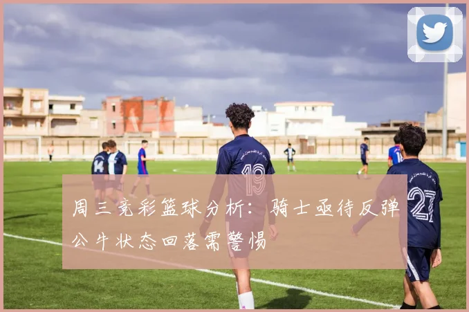周三竞彩篮球分析：骑士亟待反弹公牛状态回落需警惕