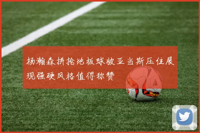 杨瀚森拼抢地板球被亚当斯压住展现强硬风格值得称赞