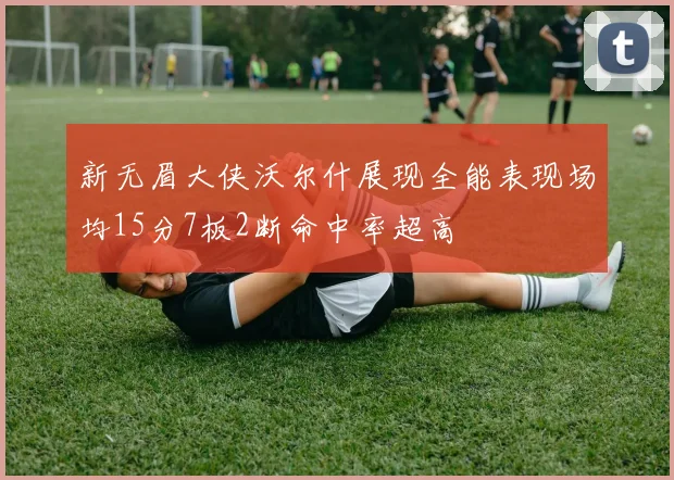 新无眉大侠沃尔什展现全能表现场均15分7板2断命中率超高