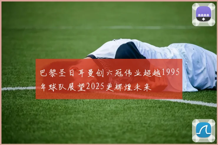 巴黎圣日耳曼创六冠伟业超越1995年球队展望2025更辉煌未来