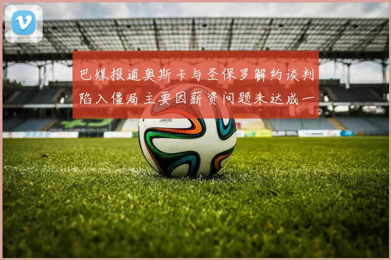巴媒报道奥斯卡与圣保罗解约谈判陷入僵局主要因薪资问题未达成一致
