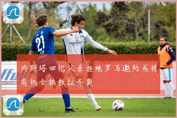 内斯塔回忆父亲拒绝罗马邀约或将有机会执教拉齐奥