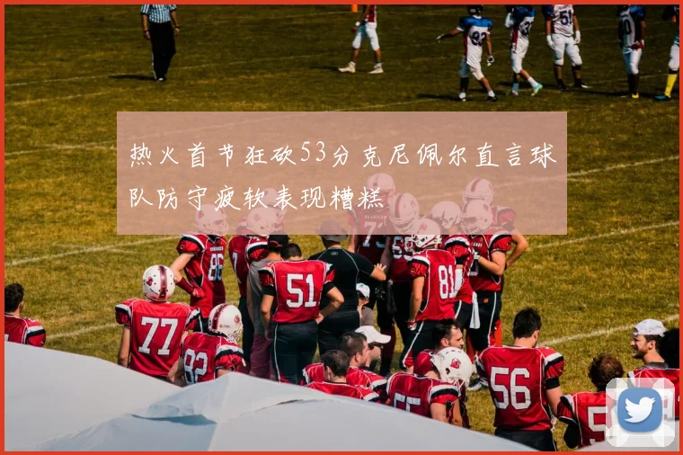 热火首节狂砍53分克尼佩尔直言球队防守疲软表现糟糕