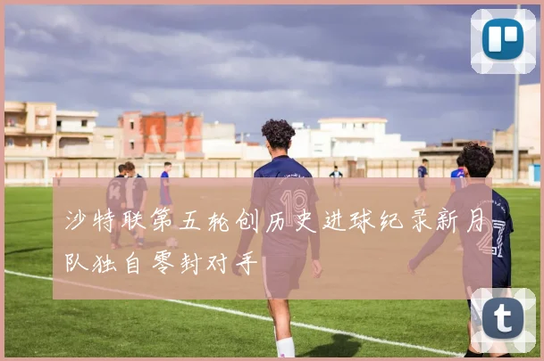 沙特联第五轮创历史进球纪录新月队独自零封对手