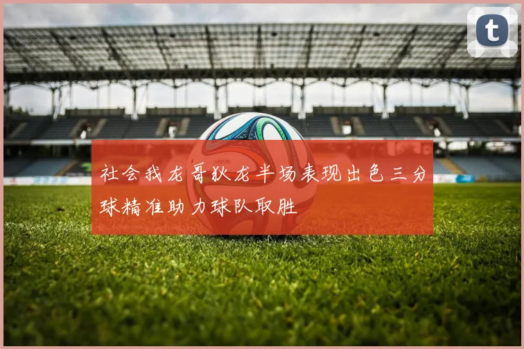 社会我龙哥狄龙半场表现出色三分球精准助力球队取胜
