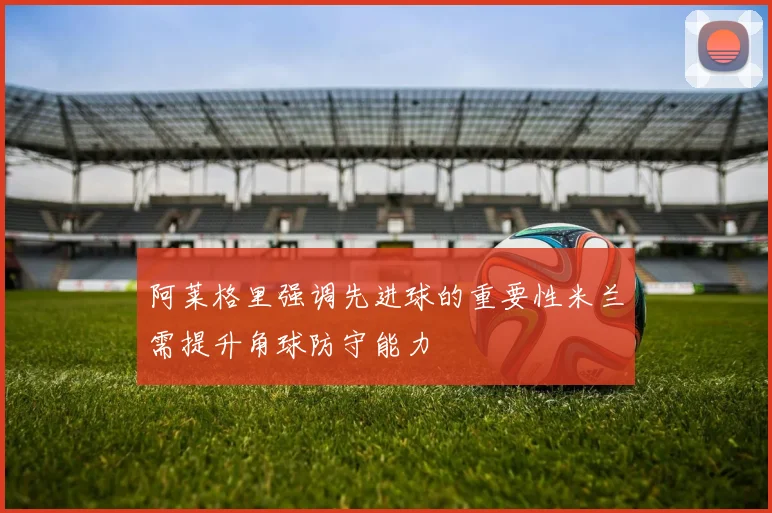 阿莱格里强调先进球的重要性米兰需提升角球防守能力