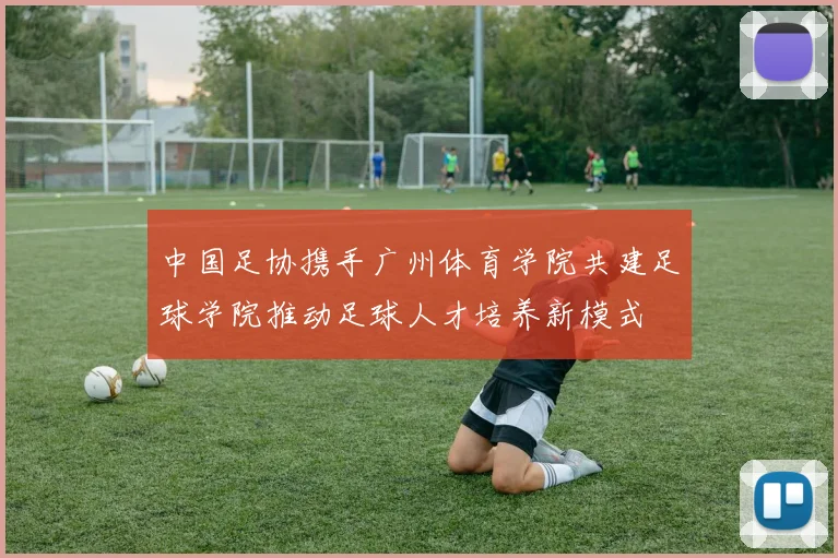 中国足协携手广州体育学院共建足球学院推动足球人才培养新模式