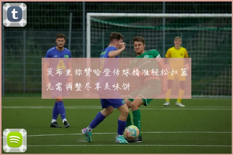 莫布里称赞哈登传球精准轻松扣篮无需调整尽享美味饼