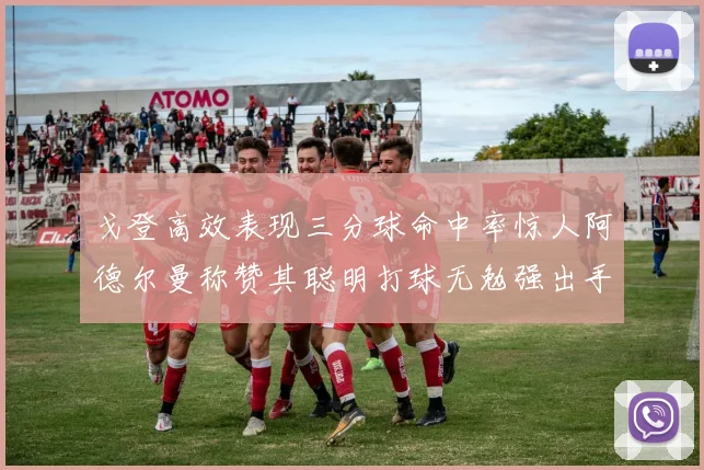 戈登高效表现三分球命中率惊人阿德尔曼称赞其聪明打球无勉强出手