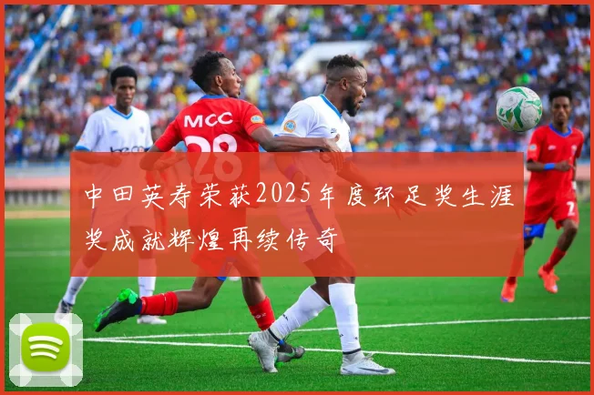 中田英寿荣获2025年度环足奖生涯奖成就辉煌再续传奇