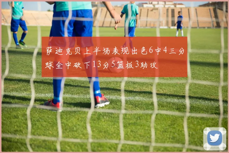 萨迪克贝上半场表现出色6中4三分球全中砍下13分5篮板3助攻