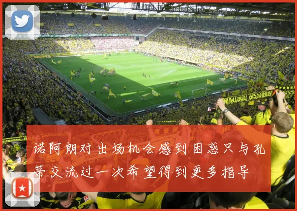 诺阿朗对出场机会感到困惑只与孔蒂交流过一次希望得到更多指导