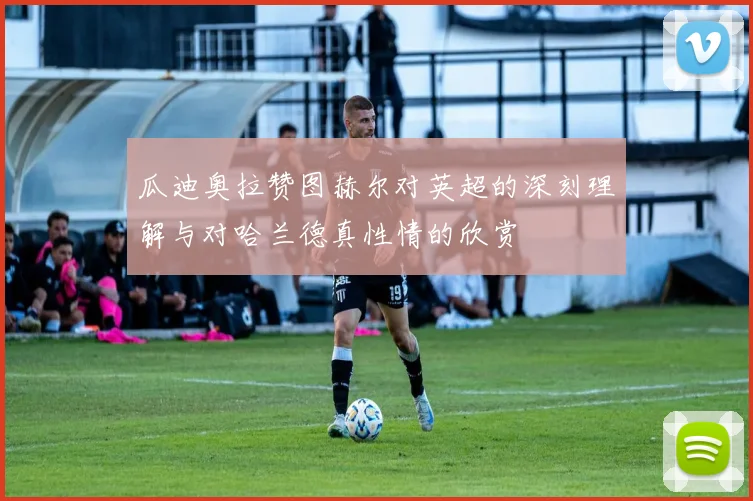 瓜迪奥拉赞图赫尔对英超的深刻理解与对哈兰德真性情的欣赏