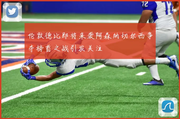 伦敦德比即将来袭阿森纳切尔西争夺榜首之战引发关注