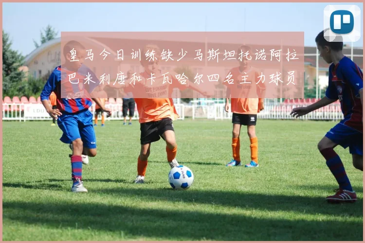 皇马今日训练缺少马斯坦托诺阿拉巴米利唐和卡瓦哈尔四名主力球员