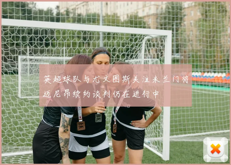 英超球队与尤文图斯关注米兰门将迈尼昂续约谈判仍在进行中