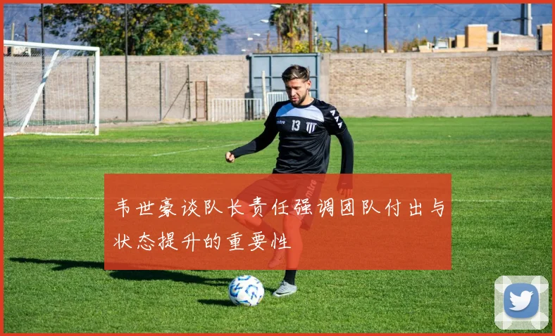 韦世豪谈队长责任强调团队付出与状态提升的重要性