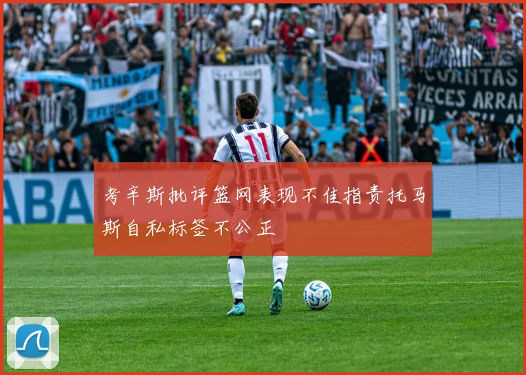考辛斯批评篮网表现不佳指责托马斯自私标签不公正