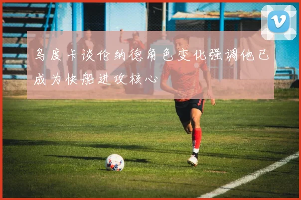乌度卡谈伦纳德角色变化强调他已成为快船进攻核心