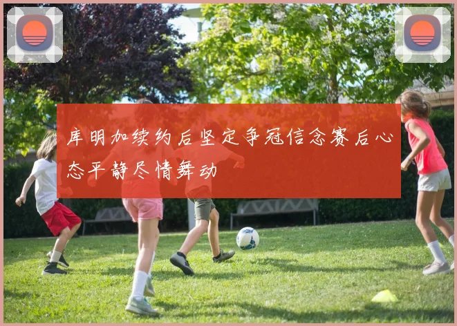 库明加续约后坚定争冠信念赛后心态平静尽情舞动