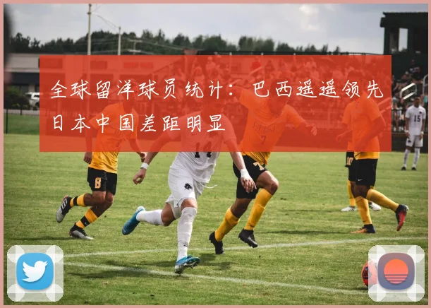 全球留洋球员统计：巴西遥遥领先日本中国差距明显