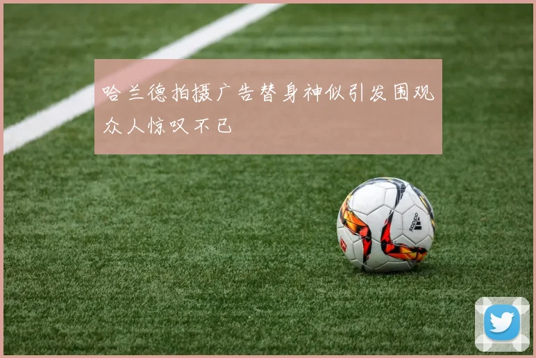哈兰德拍摄广告替身神似引发围观众人惊叹不已