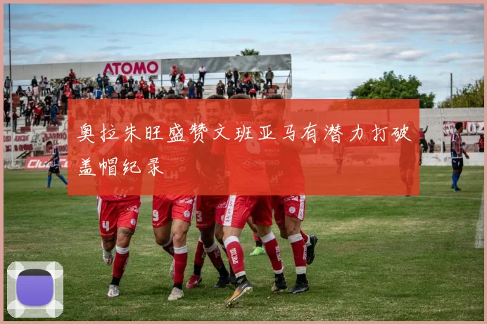 奥拉朱旺盛赞文班亚马有潜力打破盖帽纪录