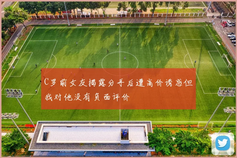 C罗前女友揭露分手后遭高价诱惑但我对他没有负面评价