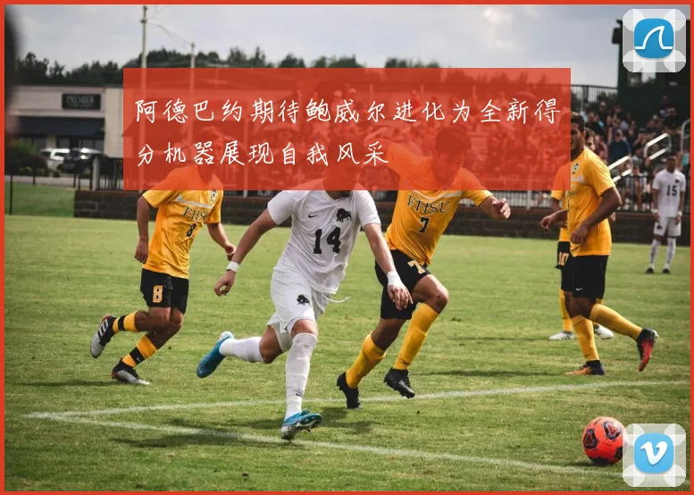 阿德巴约期待鲍威尔进化为全新得分机器展现自我风采
