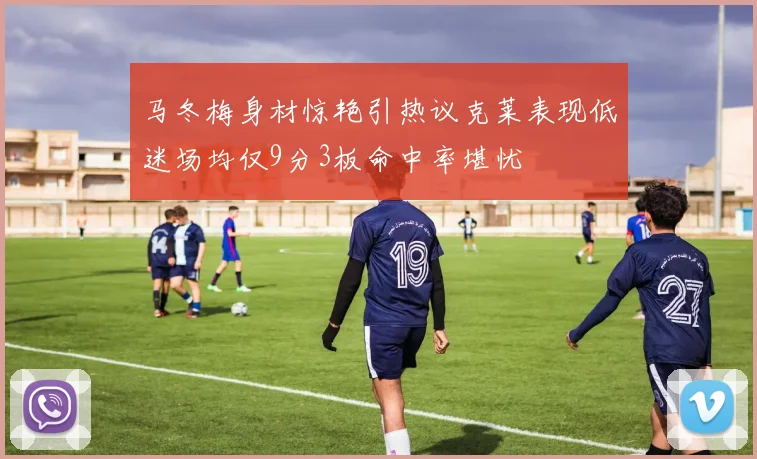 马冬梅身材惊艳引热议克莱表现低迷场均仅9分3板命中率堪忧
