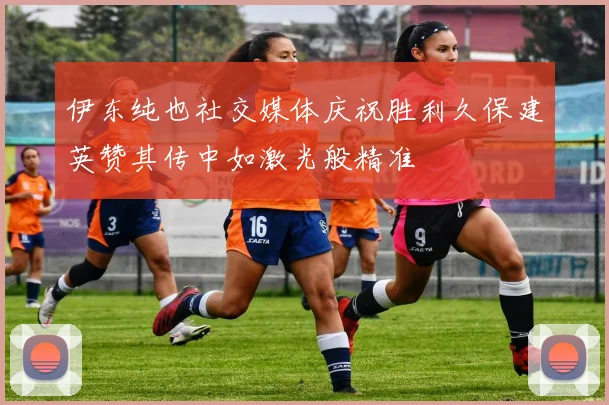伊东纯也社交媒体庆祝胜利久保建英赞其传中如激光般精准
