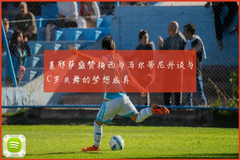 基耶萨盛赞梅西与马尔蒂尼并谈与C罗共舞的梦想成真