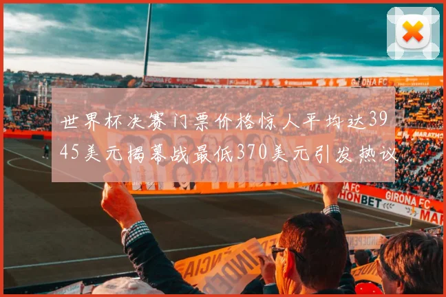 世界杯决赛门票价格惊人平均达3945美元揭幕战最低370美元引发热议