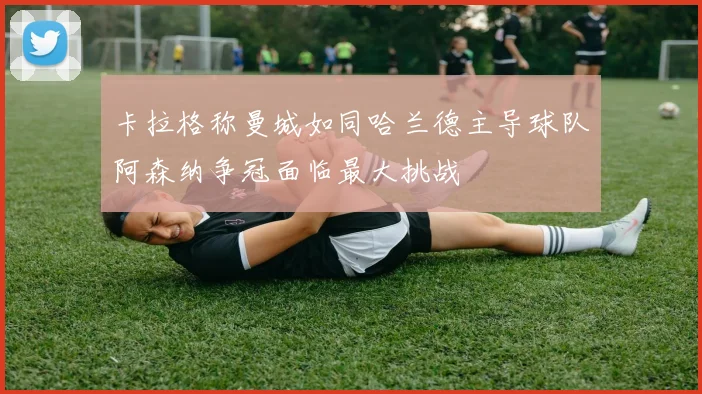 卡拉格称曼城如同哈兰德主导球队阿森纳争冠面临最大挑战
