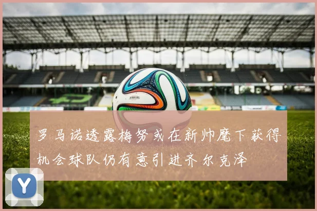 罗马诺透露梅努或在新帅麾下获得机会球队仍有意引进齐尔克泽
