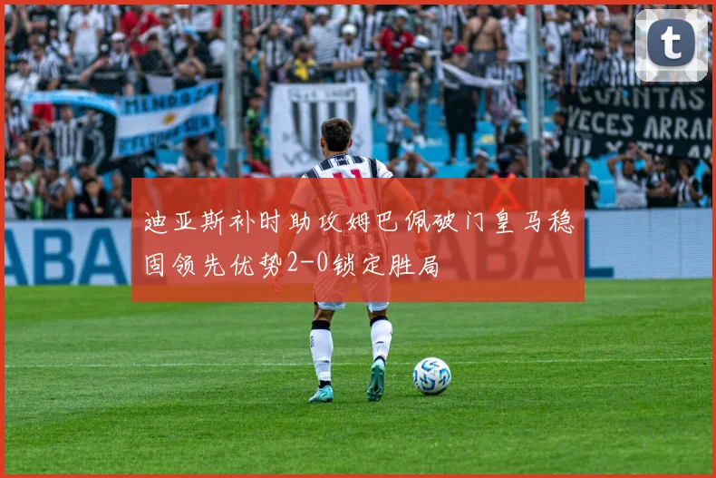 迪亚斯补时助攻姆巴佩破门皇马稳固领先优势2-0锁定胜局
