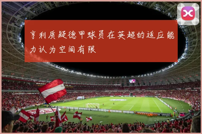 亨利质疑德甲球员在英超的适应能力认为空间有限